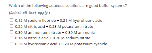 Which of the following aqueous solutions are good buffer systems?
(Select all that apply.)
0.12 M sodium fluoride + 0.21 M hydrofluoric acid
0.25 M nitric acid + 0.23 M potassium nitrate
0.30 M ammonium nitrate + 0.39 M ammonia
0.16 M nitrous acid + 0.20 M sodium nitrite
0.39 M hydrocyanic acid + 0.29 M potassium cyanide