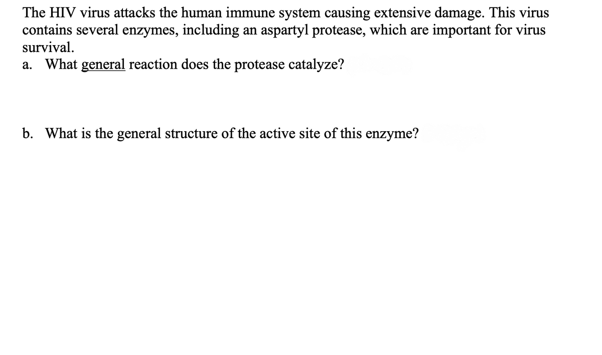 The HIV virus attacks the human immune system causing extensive damage. This virus
contains several enzymes, including an aspartyl protease, which are important for virus
survival.
a. What general reaction does the protease catalyze?
b. What is the general structure of the active site of this enzyme?