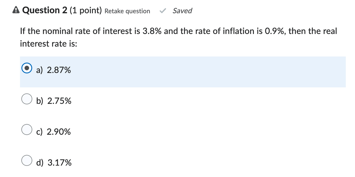 A Question 2 (1 point) Retake question
Saved
If the nominal rate of interest is 3.8% and the rate of inflation is 0.9%, then the real
interest rate is:
a) 2.87%
b) 2.75%
c) 2.90%
d) 3.17%