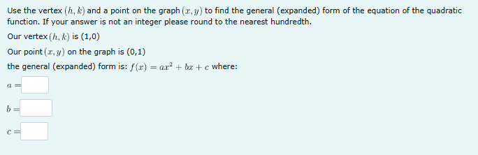 Use the vertex (h, k) and a point on the graph (x,y) to find the general (expanded) form of the equation of the quadratic
function. If your answer is not an integer please round to the nearest hundredth.
Our vertex (h, k) is (1,0)
Our point (x, y) on the graph is (0,1)
the general (expanded) form is: f(x) = ax² + bx + c where:
a =
b
C
