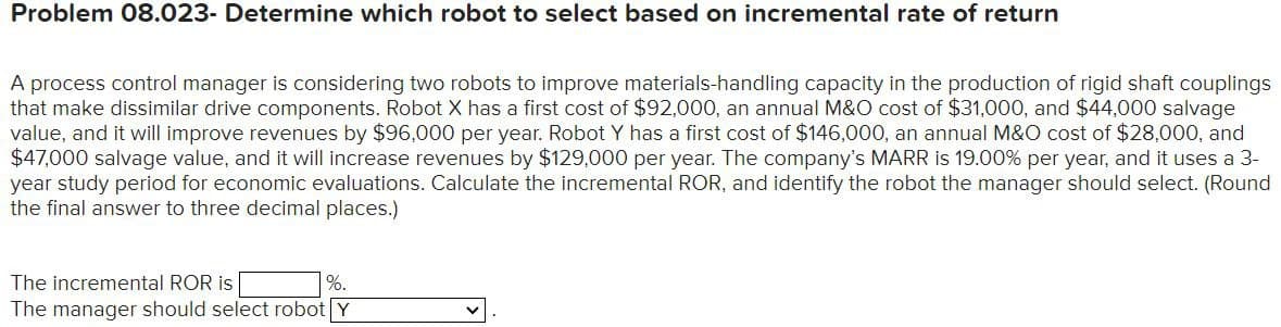 Problem 08.023- Determine which robot to select based on incremental rate of return
A process control manager is considering two robots to improve materials-handling capacity in the production of rigid shaft couplings
that make dissimilar drive components. Robot X has a first cost of $92,000, an annual M&O cost of $31,000, and $44,000 salvage
value, and it will improve revenues by $96,000 per year. Robot Y has a first cost of $146,000, an annual M&O cost of $28,000, and
$47,000 salvage value, and it will increase revenues by $129,000 per year. The company's MARR is 19.00% per year, and it uses a 3-
year study period for economic evaluations. Calculate the incremental ROR, and identify the robot the manager should select. (Round
the final answer to three decimal places.)
The incremental ROR is
%.
The manager should select robot Y