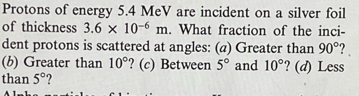 Protons of energy 5.4 MeV are incident on a silver foil
of thickness 3.6 × 10-6 m. What fraction of the inci-
dent protons is scattered at angles: (a) Greater than 90°?
(b) Greater than 10°? (c) Between 5° and 10°? (d) Less
than 5°?
Alab