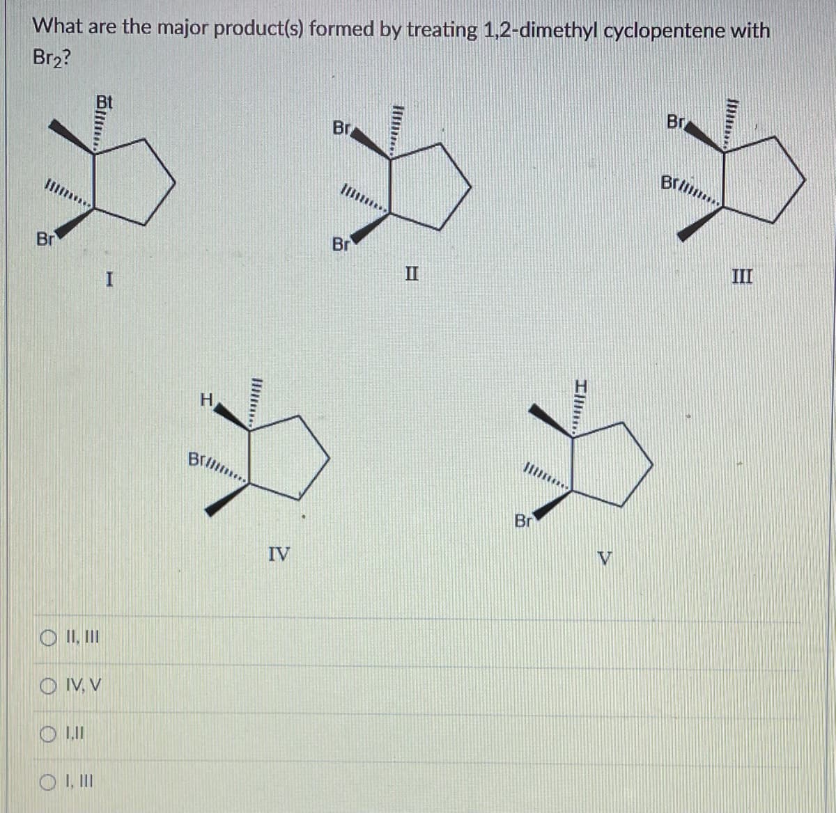 What are the major product(s) formed by treating 1,2-dimethyl cyclopentene with
Br₂?
Br
OII, III
O IV, V
OL.II
OI, III
H
Brillima
IV
Br
Br
II
Ill
A
Br
V
Br
Bril...
III