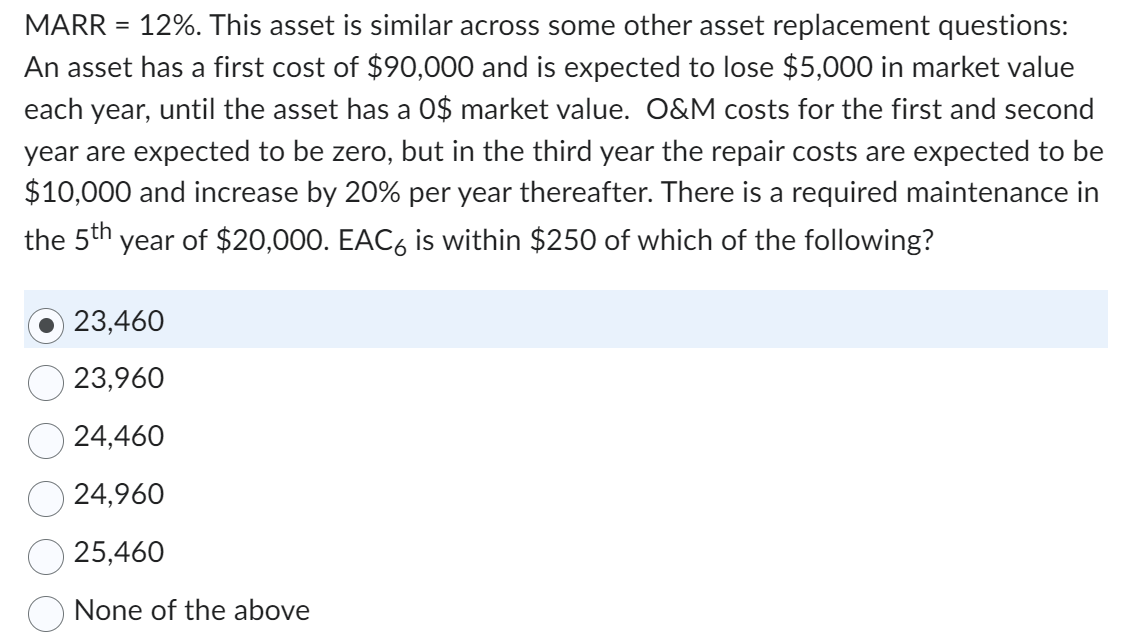 MARR = 12%. This asset is similar across some other asset replacement questions:
An asset has a first cost of $90,000 and is expected to lose $5,000 in market value
each year, until the asset has a 0$ market value. O&M costs for the first and second
year are expected to be zero, but in the third year the repair costs are expected to be
$10,000 and increase by 20% per year thereafter. There is a required maintenance in
the 5th year of $20,000. EAC6 is within $250 of which of the following?
23,460
23,960
24,460
24,960
25,460
None of the above