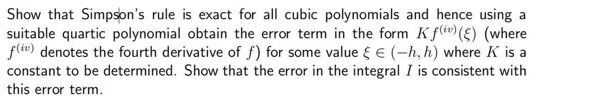 Show that Simpson's rule is exact for all cubic polynomials and hence using a
suitable quartic polynomial obtain the error term in the form Kƒ(iv) (§) (where
f(iv) denotes the fourth derivative of f) for some value &€ (-h, h) where K is a
constant to be determined. Show that the error in the integral I is consistent with
this error term.