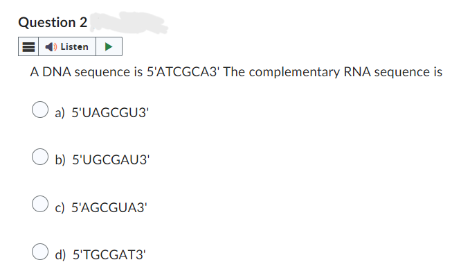 Question 2
Listen
A DNA sequence is 5'ATCGCA3' The complementary RNA sequence is
a) 5'UAGCGU3'
b) 5'UGCGAU3'
c) 5'AGCGUA3'
d) 5'TGCGAT3'