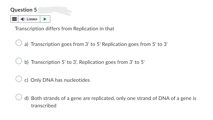 Question 5
Listen
Transcription differs from Replication in that
a) Transcription goes from 3' to 5' Replication goes from 5' to 3'
b) Transcription 5' to 3', Replication goes from 3' to 5'
c) Only DNA has nucleotides
d) Both strands of a gene are replicated, only one strand of DNA of a gene is
transcribed
