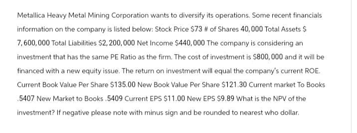 Metallica Heavy Metal Mining Corporation wants to diversify its operations. Some recent financials
information on the company is listed below: Stock Price $73 # of Shares 40,000 Total Assets $
7,600,000 Total Liabilities $2,200,000 Net Income $440,000 The company is considering an
investment that has the same PE Ratio as the firm. The cost of investment is $800,000 and it will be
financed with a new equity issue. The return on investment will equal the company's current ROE.
Current Book Value Per Share $135.00 New Book Value Per Share $121.30 Current market To Books
.5407 New Market to Books .5409 Current EPS $11.00 New EPS $9.89 What is the NPV of the
investment? If negative please note with minus sign and be rounded to nearest who dollar.