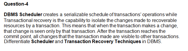 Question-4
DBMS Scheduler creates a serializable schedule of transactions' operations while
Transactional recovery is the capability to isolate the changes made to recoverable
resources by a transaction. This means that when the transaction makes a change,
that change is seen only by that transaction. After the transaction reaches the
commit point, all changes that the transaction made are visible to other transactions.
Differentiate Scheduler and Transaction Recovery Techniques in DBMS.