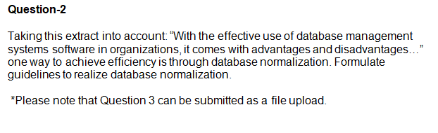 Question-2
Taking this extract into account: "With the effective use of database management
systems software in organizations, it comes with advantages and disadvantages..."
one way to achieve efficiency is through database normalization. Formulate
guidelines to realize database normalization.
*Please note that Question 3 can be submitted as a file upload.