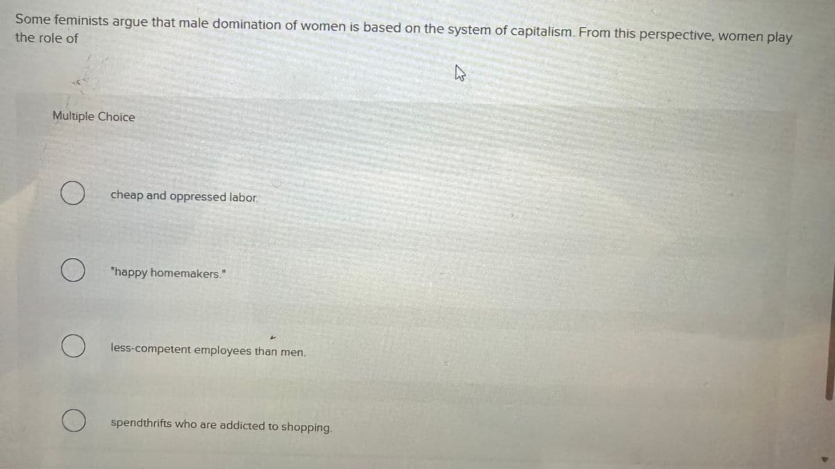 Some feminists argue that male domination of women is based on the system of capitalism. From this perspective, women play
the role of
Multiple Choice
О
О
О
cheap and oppressed labor.
"happy homemakers."
L
less-competent employees than men.
spendthrifts who are addicted to shopping.
☑