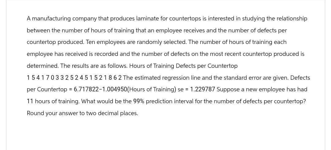 A manufacturing company that produces laminate for countertops is interested in studying the relationship
between the number of hours of training that an employee receives and the number of defects per
countertop produced. Ten employees are randomly selected. The number of hours of training each
employee has received is recorded and the number of defects on the most recent countertop produced is
determined. The results are as follows. Hours of Training Defects per Countertop
15417033252451521862 The estimated regression line and the standard error are given. Defects
per Countertop = 6.717822-1.004950(Hours of Training) se = 1.229787 Suppose a new employee has had
11 hours of training. What would be the 99% prediction interval for the number of defects per countertop?
Round your answer to two decimal places.