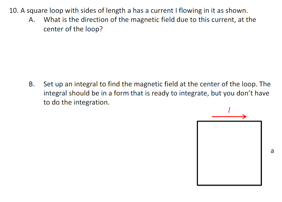 10. A square loop with sides of length a has a current I flowing in it as shown.
A.
What is the direction of the magnetic field due to this current, at the
center of the loop?
B.
Set up an integral to find the magnetic field at the center of the loop. The
integral should be in a form that is ready to integrate, but you don't have
to do the integration.
I
a