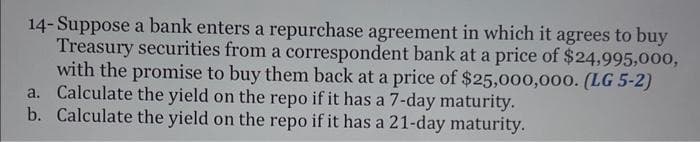 14- Suppose a bank enters a repurchase agreement in which it agrees to buy
Treasury securities from a correspondent bank at a price of $24,995,000,
with the promise to buy them back at a price of $25,000,000. (LG 5-2)
a. Calculate the yield on the repo if it has a 7-day maturity.
b. Calculate the yield on the repo if it has a 21-day maturity.
