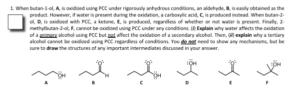 1. When butan-1-ol, A, is oxidized using PCC under rigorously anhydrous conditions, an aldehyde, B, is easily obtained as the
product. However, if water is present during the oxidation, a carboxylic acid, C, is produced instead. When butan-2-
ol, D, is oxidized with PCC, a ketone, E, is produced, regardless of whether or not water is present. Finally, 2-
methylbutan-2-ol, F, cannot be oxidized using PCC under any conditions. () Explain why water affects the oxidation
of a primary alcohol using PCC but not affect the oxidation of a secondary alcohol. Then, (ii) explain why a tertiary
alcohol cannot be oxidized using PCC regardless of conditions. You do not need to show any mechanisms, but be
sure to draw the structures of any important intermediates discussed in your answer.
A
B
