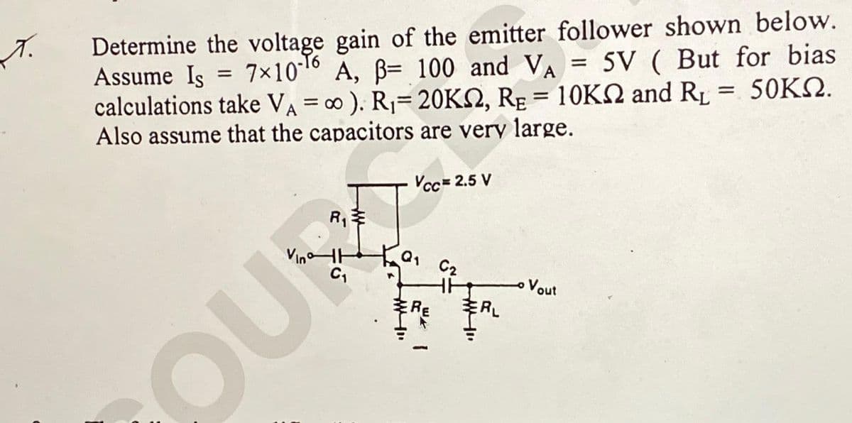 T.
Determine the voltage gain of the emitter follower shown below.
= 5V ( But for bias
Assume Is = 7x10-16 A, B= 100 and VA
calculations take VA = ∞ ). R₁= 20KN, RE = 10K and R₁ = 50KN.
Also assume that the capacitors are very large.
Vcc= 2.5 V
Vin н
OUR
RE
C2
ERL
Vout