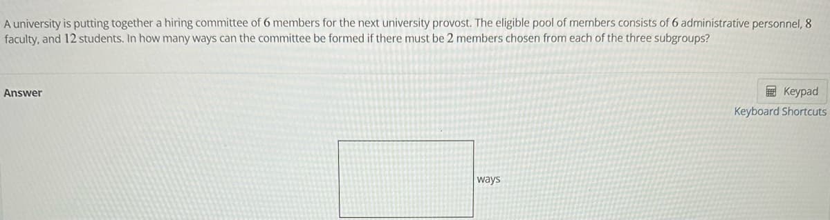 A university is putting together a hiring committee of 6 members for the next university provost. The eligible pool of members consists of 6 administrative personnel, 8
faculty, and 12 students. In how many ways can the committee be formed if there must be 2 members chosen from each of the three subgroups?
Answer
ways
Keypad
Keyboard Shortcuts