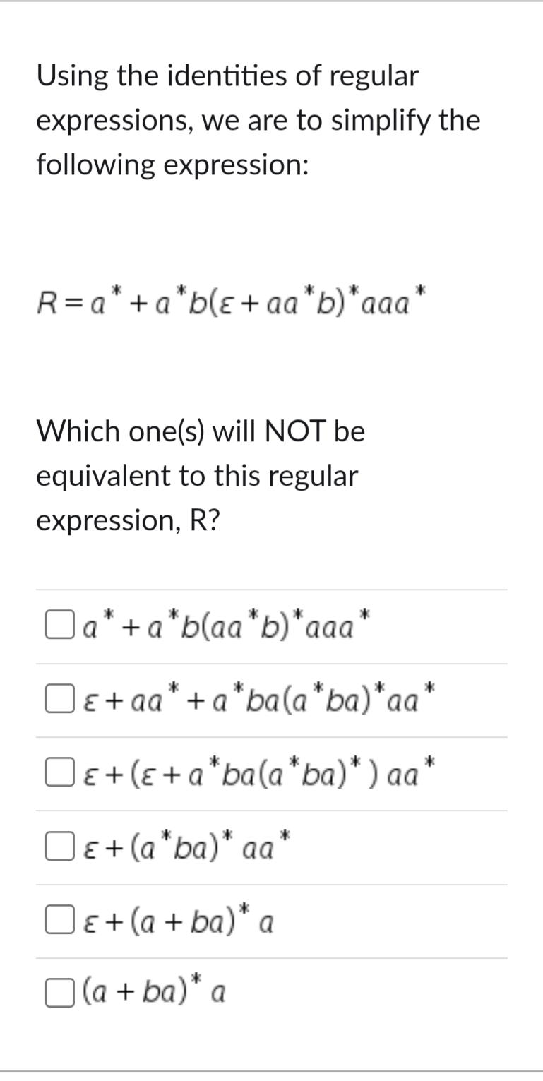 Using the identities of regular
expressions, we are to simplify the
following expression:
R=a*+a*b(ɛ+aa*b)*aaa*
Which one(s) will NOT be
equivalent to this regular
expression, R?
☐ a* + a*b(aa* b)*aaa*
ε+aa* + a*ba(a*ba)*aa*
☐ ε+ (ε+a*ba(a*ba)*) aa
☐ ε + (a*ba)* aa*
☐ ε + (a+ba)* a
☐ (a+ba)* a