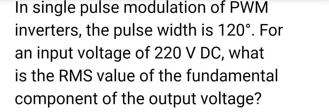 In single pulse modulation of PWM
inverters, the pulse width is 120°. For
an input voltage of 220 V DC, what
is the RMS value of the fundamental
component of the output voltage?