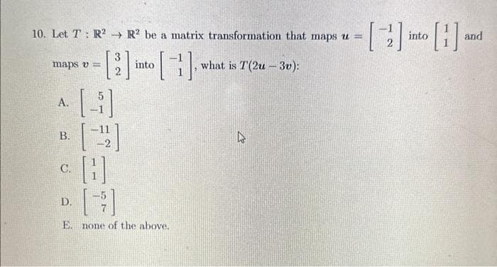 10. Let T R2 R2 be a matrix transformation that maps u =
-[] into [] and
H
maps v=
into
A.
B.
C.
D.
[}]
E. none of the above.
what is T(2u-3v):
D
