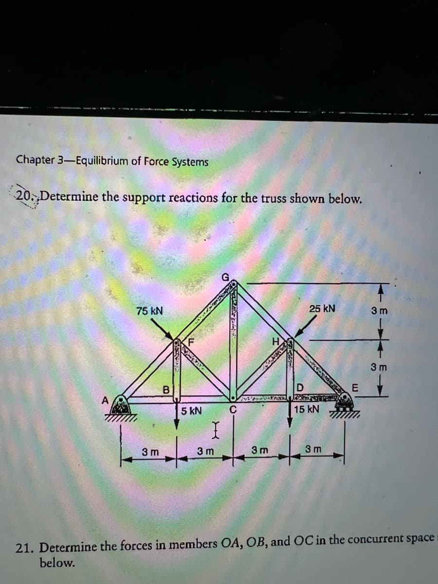 Chapter 3-Equilibrium of Force Systems
20. Determine the support reactions for the truss shown below.
25 kN
75 kN
3 m
3
B
D
5 kN
C
15 kN
I
3 m
3 m
3 m
3 m
ய
3 m
21. Determine the forces in members OA, OB, and OC in the concurrent space
below.