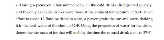 7. During a picnic on a hot summer day, all the cold drinks disappeared quickly,
and the only available drinks were those at the ambient temperature of 85°F. In an
effort to cool a 12-fluid-oz drink in a can, a person grabs the can and starts shaking
it in the iced water of the chest at 32°F. Using the properties of water for the drink,
determine the mass of ice that will melt by the time the canned drink cools to 37°F.
