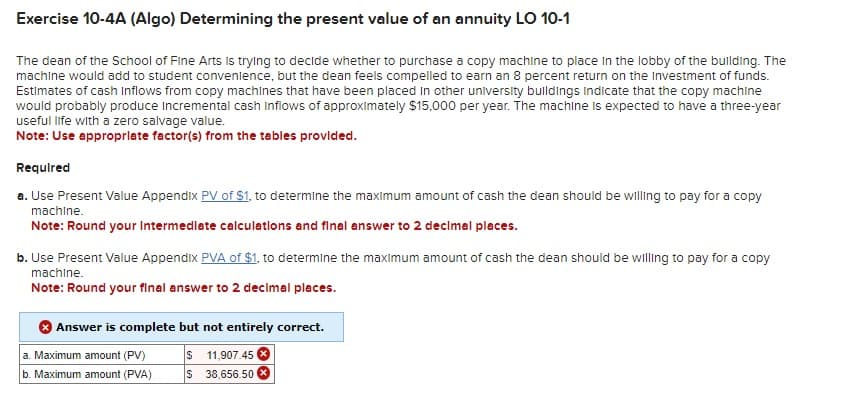 Exercise 10-4A (Algo) Determining the present value of an annuity LO 10-1
The dean of the School of Fine Arts is trying to decide whether to purchase a copy machine to place in the lobby of the building. The
machine would add to student convenience, but the dean feels compelled to earn an 8 percent return on the Investment of funds.
Estimates of cash Inflows from copy machines that have been placed in other university buildings indicate that the copy machine
would probably produce Incremental cash inflows of approximately $15,000 per year. The machine is expected to have a three-year
useful life with a zero salvage value.
Note: Use appropriate factor(s) from the tables provided.
Required
a. Use Present Value Appendix PV of $1, to determine the maximum amount of cash the dean should be willing to pay for a copy
machine.
Note: Round your Intermediate calculations and final answer to 2 decimal places.
b. Use Present Value Appendix PVA of $1, to determine the maximum amount of cash the dean should be willing to pay for a copy
machine.
Note: Round your final answer to 2 decimal places.
Answer is complete but not entirely correct.
a. Maximum amount (PV)
$
11,907.45
b. Maximum amount (PVA)
$ 38,656.50
