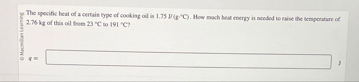 O Macmillan Learning
9 =
The specific heat of a certain type of cooking oil is 1.75 J/(g.°C). How much heat energy is needed to raise the temperature of
2.76 kg of this oil from 23 °C to 191 °C?
J
