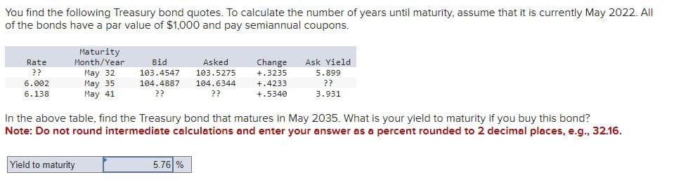 You find the following Treasury bond quotes. To calculate the number of years until maturity, assume that it is currently May 2022. All
of the bonds have a par value of $1,000 and pay semiannual coupons.
Rate
??
6.002
6.138
Maturity
Month/Year
Bid
Asked
May 32
103.4547
103.5275
May 35
May 41
104.4887
??
104.6344
??
Change
+.3235
+.4233
+.5340
Ask Yield
5.899
??
3.931
In the above table, find the Treasury bond that matures in May 2035. What is your yield to maturity if you buy this bond?
Note: Do not round intermediate calculations and enter your answer as a percent rounded to 2 decimal places, e.g., 32.16.
Yield to maturity
5.76 %