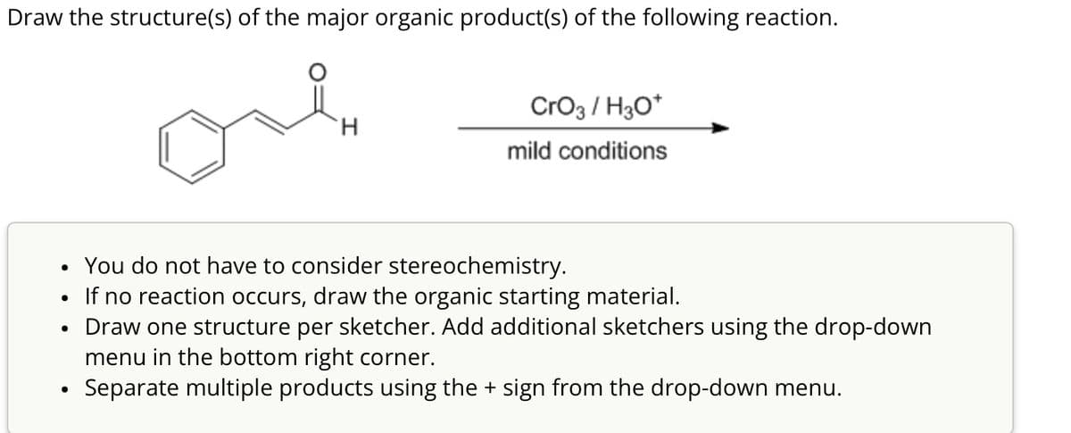 Draw the structure(s) of the major organic product(s) of the following reaction.
CrO3/H3O+
H
mild conditions
•
•
•
You do not have to consider stereochemistry.
If no reaction occurs, draw the organic starting material.
Draw one structure per sketcher. Add additional sketchers using the drop-down
menu in the bottom right corner.
•
Separate multiple products using the + sign from the drop-down menu.