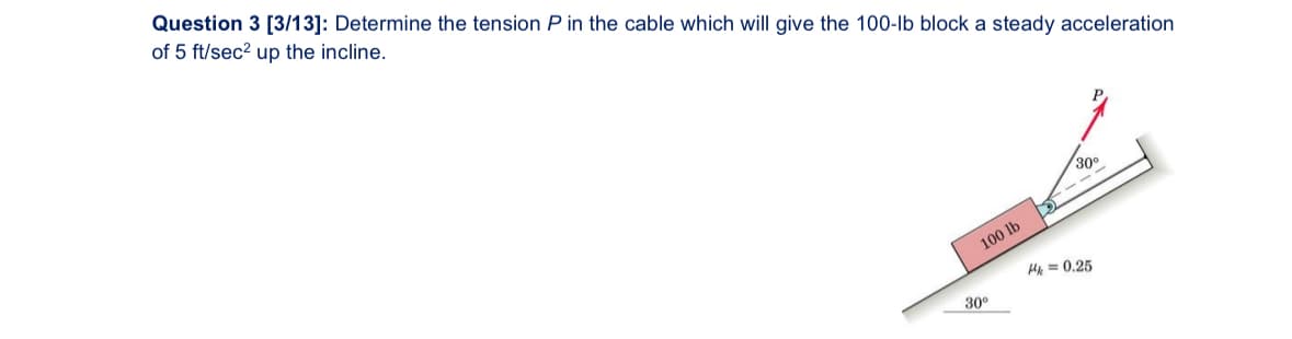 Question 3 [3/13]: Determine the tension P in the cable which will give the 100-lb block a steady acceleration
of 5 ft/sec² up the incline.
30°
30°
100 lb
k = 0.25