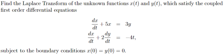 Find the Laplace Transform of the unknown functions x(t) and y(t), which satisfy the coupled
first order differential equations
dx
+5x
=
3y
dt
dx
dy
+2-
-4t,
dt
dt
subject to the boundary conditions x(0) = y(0) = 0.