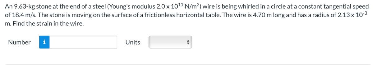 An 9.63-kg stone at the end of a steel (Young's modulus 2.0 x 1011 N/m²) wire is being whirled in a circle at a constant tangential speed
of 18.4 m/s. The stone is moving on the surface of a frictionless horizontal table. The wire is 4.70 m long and has a radius of 2.13 x 10-3
m. Find the strain in the wire.
Number
Units