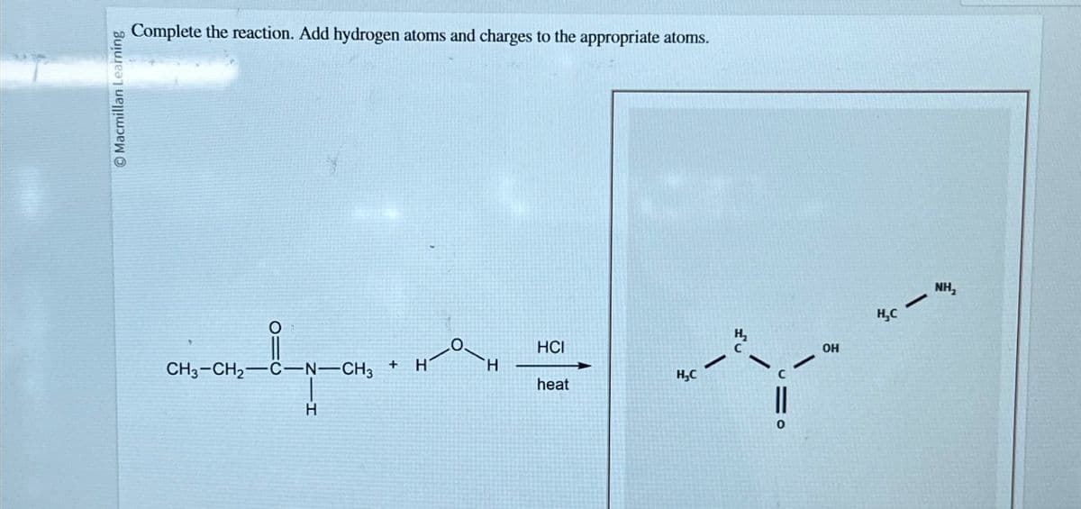 Macmillan Learning
Complete the reaction. Add hydrogen atoms and charges to the appropriate atoms.
°
CH3-CH2-C-N-CH3 +
H
HCI
H
H
H₁₂C
heat
-
H₂
-
0
-
OH
H₂C
NH₂