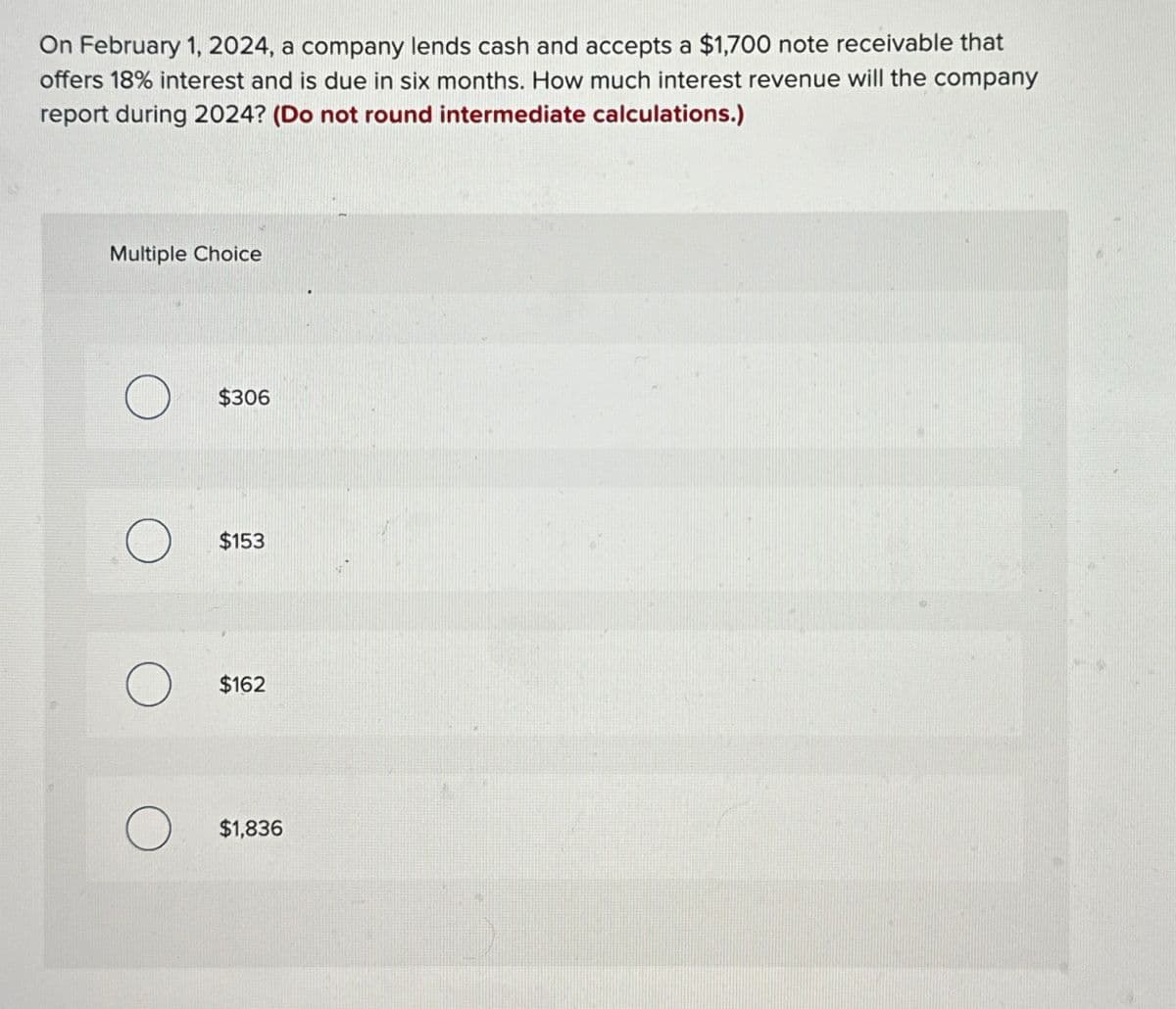 On February 1, 2024, a company lends cash and accepts a $1,700 note receivable that
offers 18% interest and is due in six months. How much interest revenue will the company
report during 2024? (Do not round intermediate calculations.)
Multiple Choice
О
$306
$153
О
$162
О
$1,836