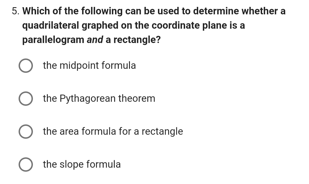 5. Which of the following can be used to determine whether a
quadrilateral graphed on the coordinate plane is a
parallelogram and a rectangle?
the midpoint formula
the Pythagorean theorem
the area formula for a rectangle
the slope formula