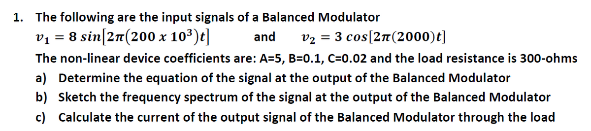 1. The following are the input signals of a Balanced Modulator
v1
= 8 sin[2π(200 x 10³)t]
and
V2 = 3 cos[2π(2000)t]
The non-linear device coefficients are: A=5, B=0.1, C=0.02 and the load resistance is 300-ohms
a) Determine the equation of the signal at the output of the Balanced Modulator
b) Sketch the frequency spectrum of the signal at the output of the Balanced Modulator
c) Calculate the current of the output signal of the Balanced Modulator through the load