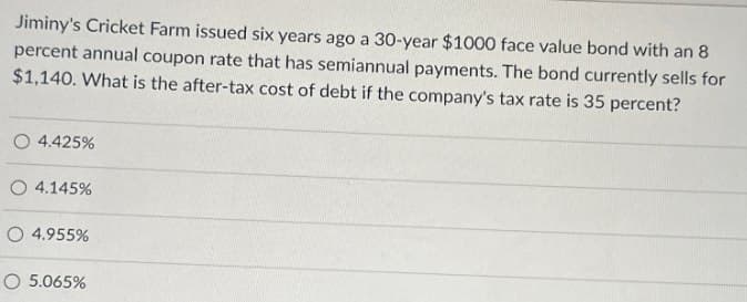 Jiminy's Cricket Farm issued six years ago a 30-year $1000 face value bond with an 8
percent annual coupon rate that has semiannual payments. The bond currently sells for
$1,140. What is the after-tax cost of debt if the company's tax rate is 35 percent?
O 4.425%
4.145%
4.955%
5.065%