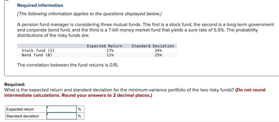 Required information
[The following information applies to the questions displayed below.]
A pension fund manager is considering three mutual funds. The first is a stock fund, the second is a long-term government
and corporate bond fund, and the third is a T-bill money market fund that yields a sure rate of 5.5%. The probability
distributions of the risky funds are:
Expected Return Standard Deviation
17%
34%
25%
Stock fund (S)
Bond fund (B)
11%
The correlation between the fund returns is 0.15.
Required:
What is the expected return and standard deviation for the minimum-variance portfolio of the two risky funds? (Do not round
intermediate calculations. Round your answers to 2 decimal places.)
Expected return
Standard deviation
%
%