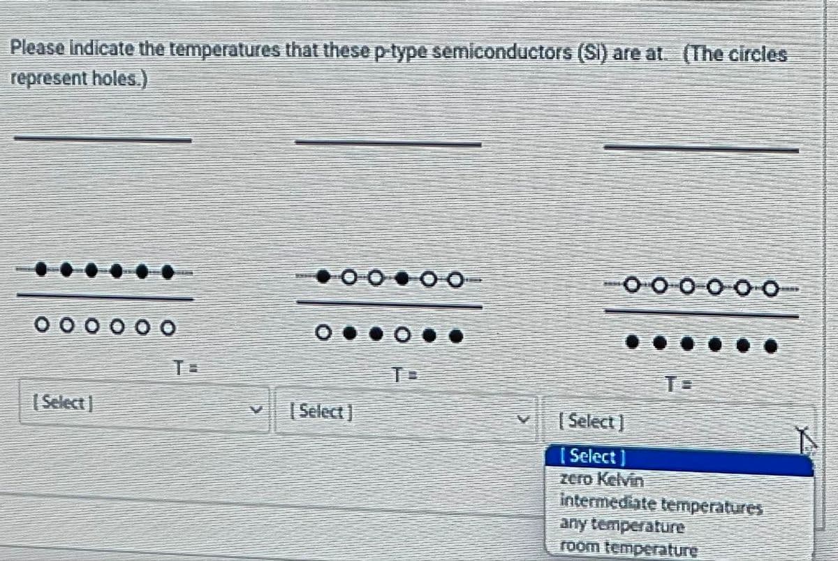 Please indicate the temperatures that these p-type semiconductors (Si) are at. (The circles
represent holes.)
[Select]
V [Select]
T
[Select]
[Select]
zero Kelvin
intermediate temperatures
any temperature
room temperature