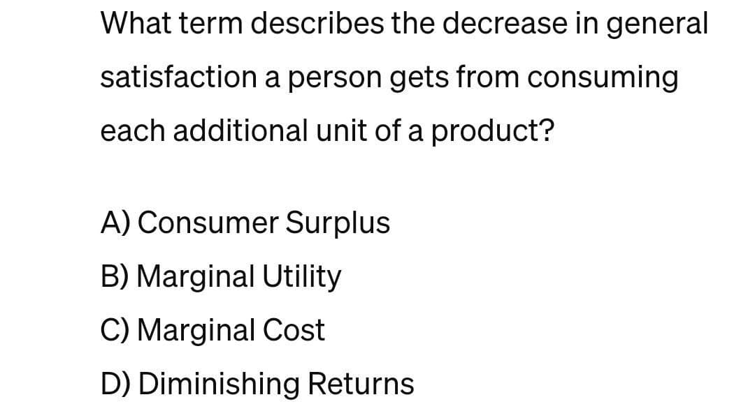What term describes the decrease in general
satisfaction a person gets from consuming.
each additional unit of a product?
A) Consumer Surplus
B) Marginal Utility
C) Marginal Cost
D) Diminishing Returns