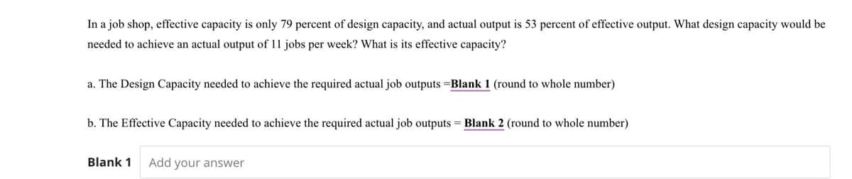 In a job shop, effective capacity is only 79 percent of design capacity, and actual output is 53 percent of effective output. What design capacity would be
needed to achieve an actual output of 11 jobs per week? What is its effective capacity?
a. The Design Capacity needed to achieve the required actual job outputs Blank 1 (round to whole number)
b. The Effective Capacity needed to achieve the required actual job outputs = Blank 2 (round to whole number)
Blank 1 Add your answer