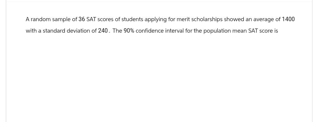 A random sample of 36 SAT scores of students applying for merit scholarships showed an average of 1400
with a standard deviation of 240. The 90% confidence interval for the population mean SAT score is