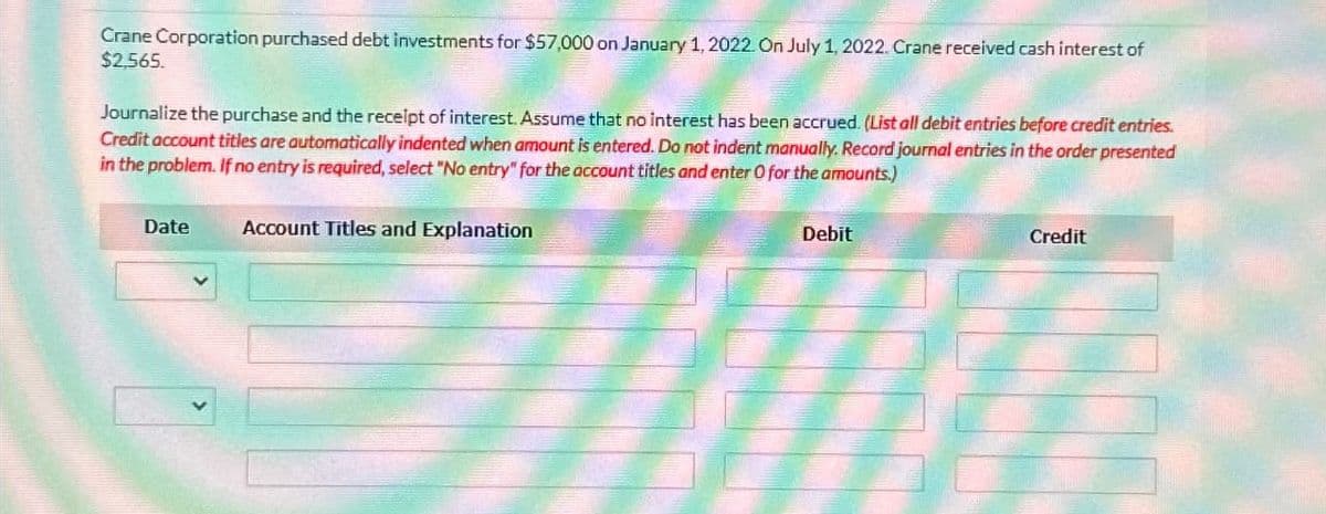 Crane Corporation purchased debt investments for $57,000 on January 1, 2022. On July 1, 2022. Crane received cash interest of
$2,565.
Journalize the purchase and the receipt of interest. Assume that no interest has been accrued. (List all debit entries before credit entries.
Credit account titles are automatically indented when amount is entered. Do not indent manually. Record journal entries in the order presented
in the problem. If no entry is required, select "No entry" for the account titles and enter O for the amounts.)
Date
Account Titles and Explanation
Debit
Credit