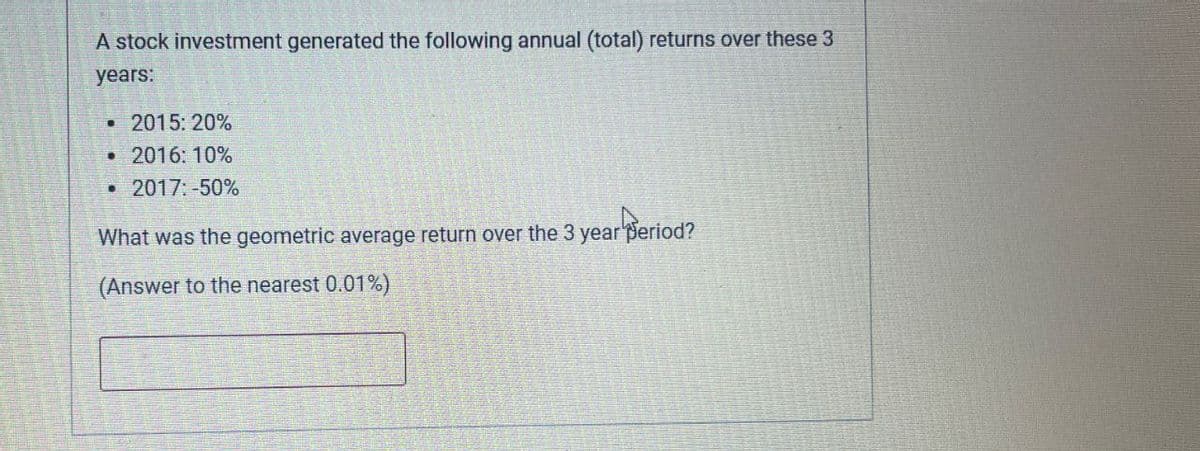 A stock investment generated the following annual (total) returns over these 3
years:
• 2015: 20%
B
2016: 10%
2017: -50%
What was the geometric average return over the 3 year Seriod?
(Answer to the nearest 0.01%)