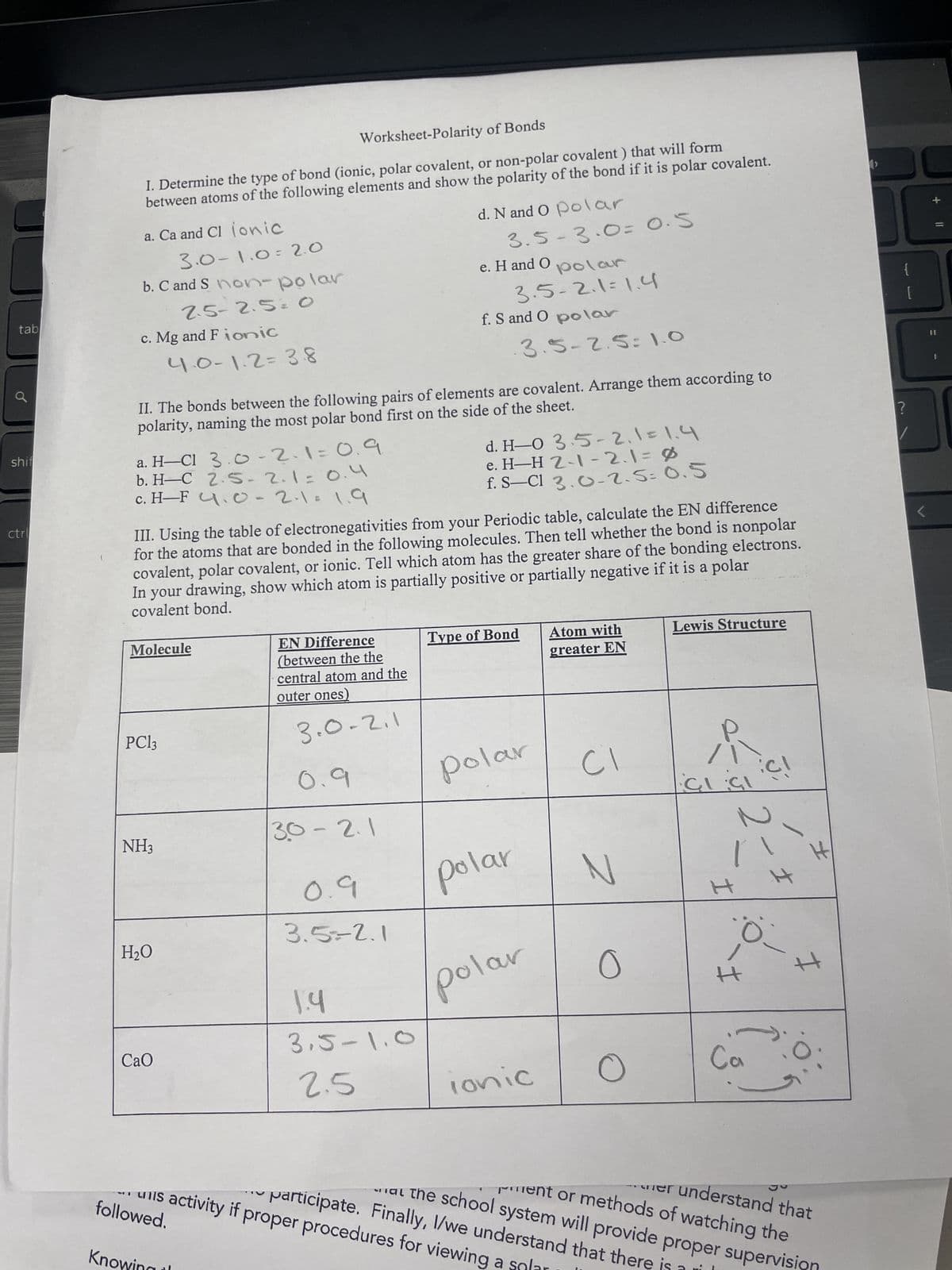 tab
Worksheet-Polarity of Bonds
I. Determine the type of bond (ionic, polar covalent, or non-polar covalent) that will form
between atoms of the following elements and show the polarity of the bond if it is polar covalent.
a. Ca and Cl ionic
3.0-1.0 2.0
b. C and S non-polar
2.5-2.5= O
c. Mg and Fionic
d. N and O polar
3.5-3.0= 0.5
e. H and O
polar
3.5-2.1=1.4
f. S and O polar
4.0-1.2=38
3.5-2.5: 1.0
II. The bonds between the following pairs of elements are covalent. Arrange them according to
polarity, naming the most polar bond first on the side of the sheet.
shif
a. H-CI 3.0-2.1=0.9
b. H-C 2.5-2.1=0.4
ctr
c. H-F 4.0-2.1=1.9
d. H-0 3.5-2.1=1.4
e. H-H 2-1-2.1=0
f. S-Cl 3.0-2.5= 0.5
III. Using the table of electronegativities from your Periodic table, calculate the EN difference
for the atoms that are bonded in the following molecules. Then tell whether the bond is nonpolar
covalent, polar covalent, or ionic. Tell which atom has the greater share of the bonding electrons.
In your drawing, show which atom is partially positive or partially negative if it is a polar
covalent bond.
Molecule
PC13
EN Difference
(between the the
central atom and the
outer ones)
3.0.2.1
0.9
Type of Bond
polar
Atom with
greater EN
Lewis Structure
[
?
CI
NH3
30-2.1
CICI
0.9
Polar
N
H
H₂O
1.4
3.5-1.0
CaO
2.5
Ionic
3.5=2.1
H
polar
0
I
Ca
followed.
A
er understand that
Pent or methods of watching the
participate. Finally, I/we understand that there
at the school system will provide proper supervi
activity if proper procedures for viewing a
Kno
+ ||
=