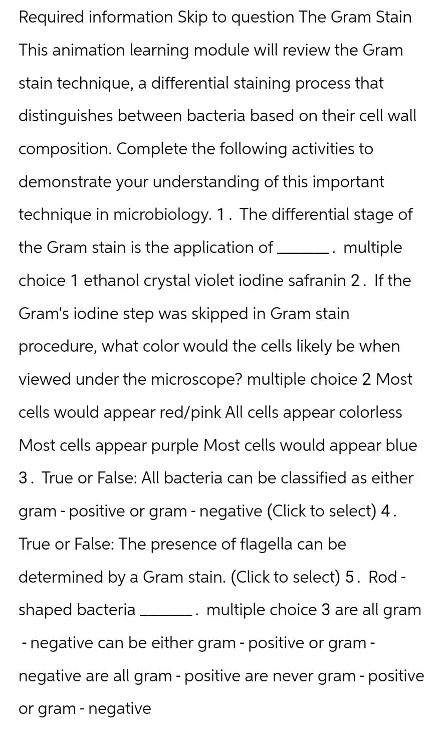 Required information Skip to question The Gram Stain
This animation learning module will review the Gram
stain technique, a differential staining process that
distinguishes between bacteria based on their cell wall
composition. Complete the following activities to
demonstrate your understanding of this important
technique in microbiology. 1. The differential stage of
the Gram stain is the application of .
multiple
choice 1 ethanol crystal violet iodine safranin 2. If the
Gram's iodine step was skipped in Gram stain
procedure, what color would the cells likely be when
viewed under the microscope? multiple choice 2 Most
cells would appear red/pink All cells appear colorless
Most cells appear purple Most cells would appear blue
3. True or False: All bacteria can be classified as either
gram-positive or gram-negative (Click to select) 4.
True or False: The presence of flagella can be
determined by a Gram stain. (Click to select) 5. Rod -
shaped bacteria
multiple choice 3 are all gram
- negative can be either gram-positive or gram-
negative are all gram-positive are never gram - positive
or gram-negative