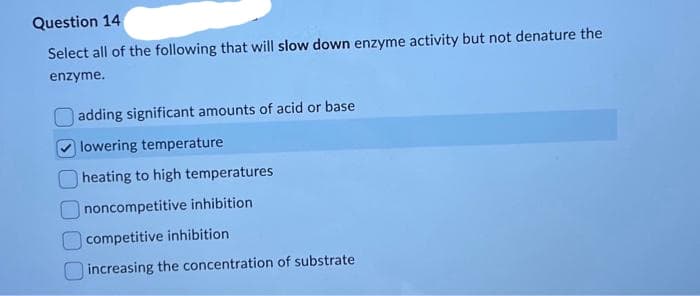 Question 14
Select all of the following that will slow down enzyme activity but not denature the
enzyme.
adding significant amounts of acid or base
lowering temperature
heating to high temperatures
noncompetitive inhibition
competitive inhibition
increasing the concentration of substrate