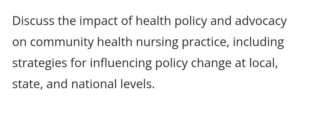 Discuss the impact of health policy and advocacy
on community health nursing practice, including
strategies for influencing policy change at local,
state, and national levels.
