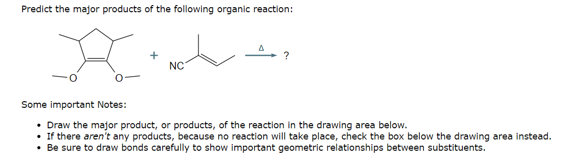 Predict the major products of the following organic reaction:
+
Δ
NC
Some important Notes:
Draw the major product, or products, of the reaction in the drawing area below.
• If there aren't any products, because no reaction will take place, check the box below the drawing area instead.
Be sure to draw bonds carefully to show important geometric relationships between substituents.